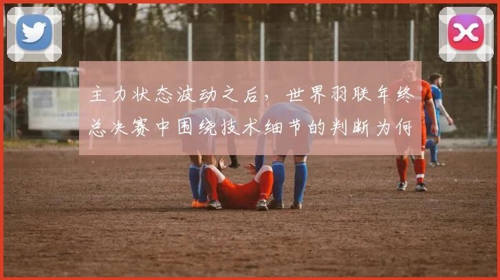 主力状态波动之后，世界羽联年终总决赛中围绕技术细节的判断为何容易改变