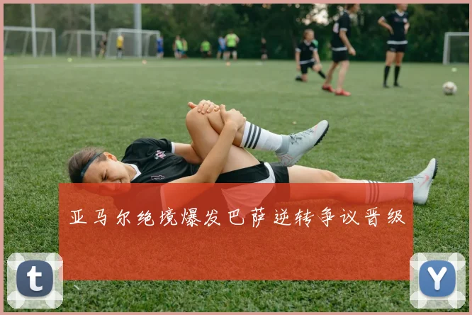 亚马尔绝境爆发巴萨逆转争议晋级
