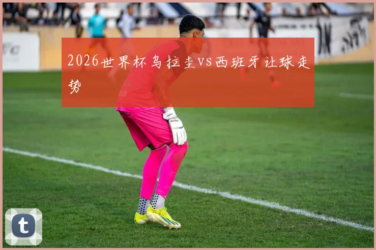 2026世界杯乌拉圭vs西班牙让球走势
