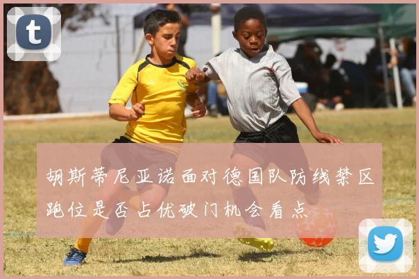 胡斯蒂尼亚诺面对德国队防线禁区跑位是否占优破门机会看点