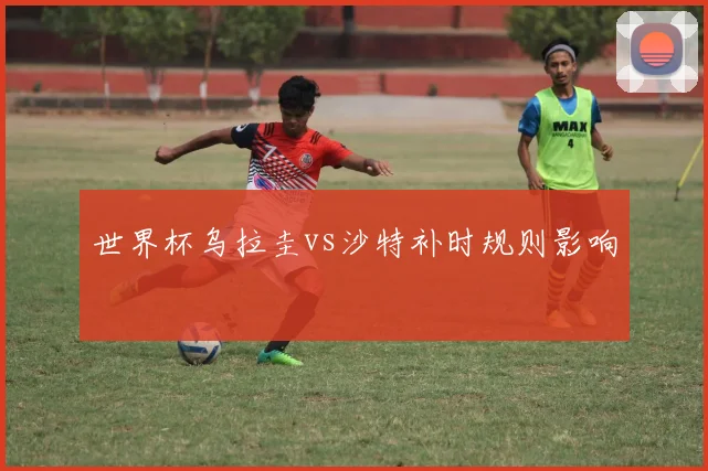 世界杯乌拉圭vs沙特补时规则影响
