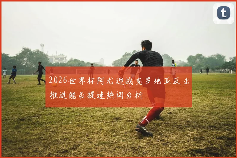 2026世界杯阿尤迎战克罗地亚反击推进能否提速热词分析