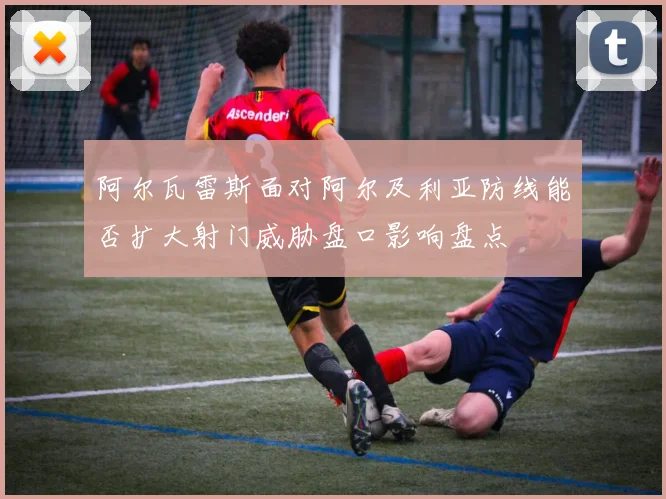 阿尔瓦雷斯面对阿尔及利亚防线能否扩大射门威胁盘口影响盘点
