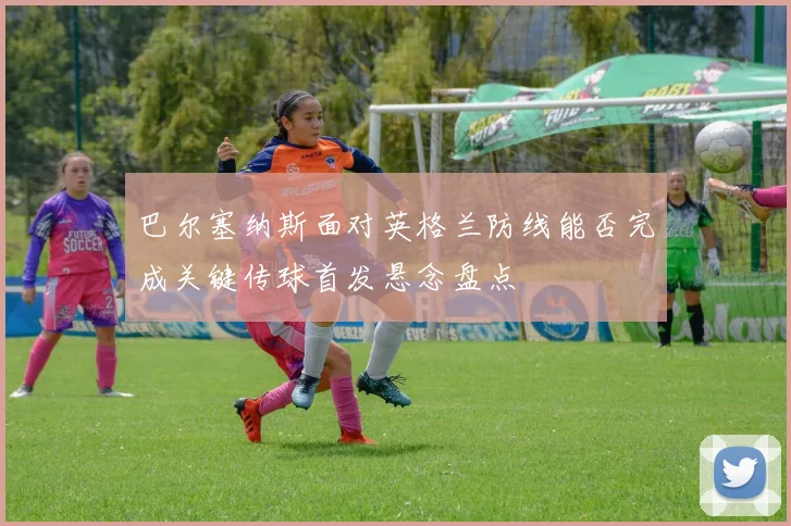 巴尔塞纳斯面对英格兰防线能否完成关键传球首发悬念盘点