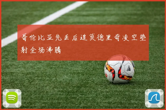 哥伦比亚先丢后追莫德里奇凌空垫射全场沸腾