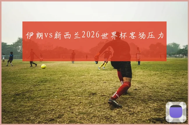 伊朗vs新西兰2026世界杯客场压力