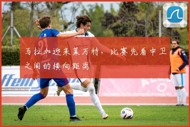 马拉加迎来莱万特，比赛先看中卫之间的横向距离