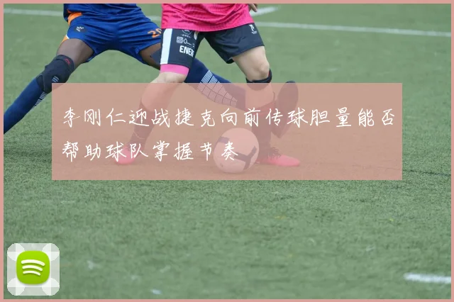 李刚仁迎战捷克向前传球胆量能否帮助球队掌握节奏
