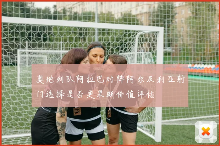 奥地利队阿拉巴对阵阿尔及利亚射门选择是否更果断价值评估