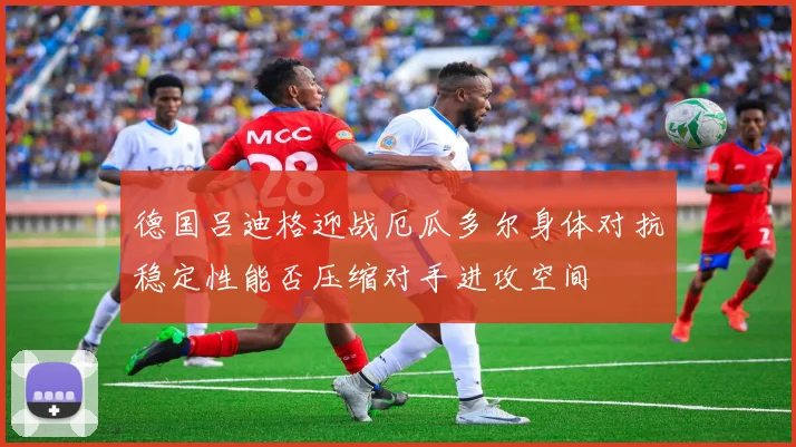 德国吕迪格迎战厄瓜多尔身体对抗稳定性能否压缩对手进攻空间
