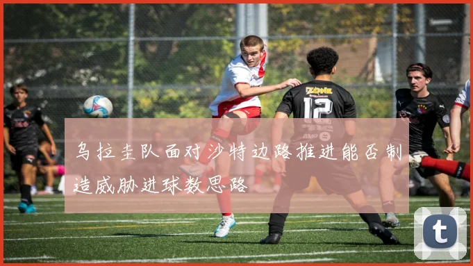 乌拉圭队面对沙特边路推进能否制造威胁进球数思路