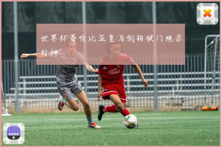 世界杯哥伦比亚皇马倒钩破门绝杀封神
