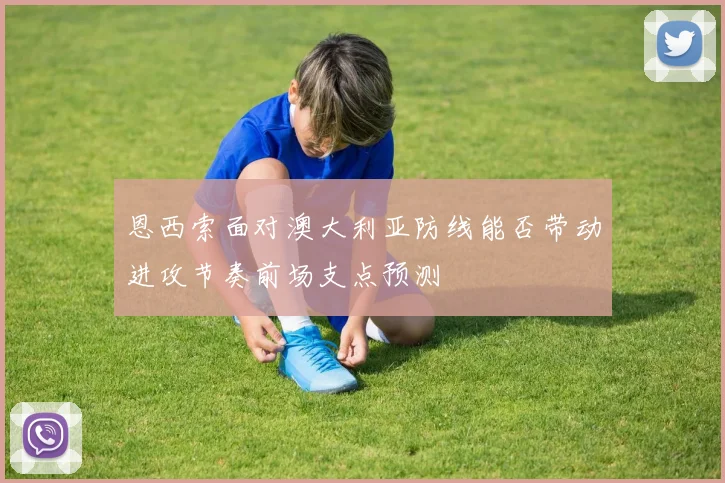 恩西索面对澳大利亚防线能否带动进攻节奏前场支点预测