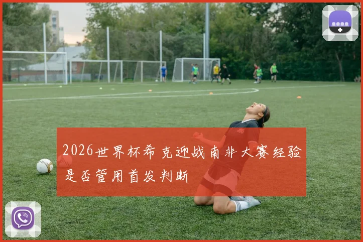 2026世界杯希克迎战南非大赛经验是否管用首发判断