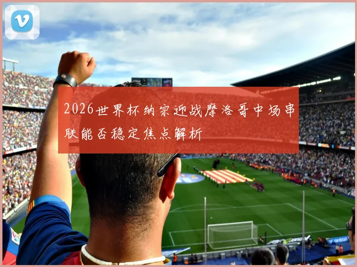 2026世界杯纳宗迎战摩洛哥中场串联能否稳定焦点解析