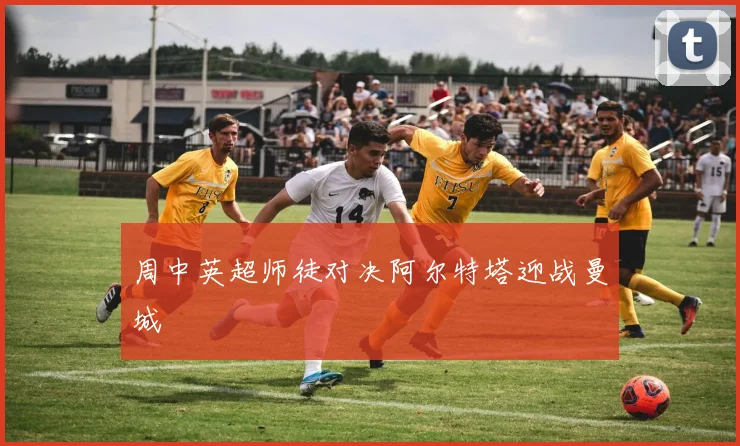 周中英超师徒对决阿尔特塔迎战曼城