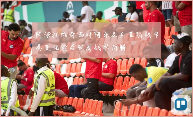 阿瑙托维奇面对阿尔及利亚防线节奏变化能否破局战术拆解