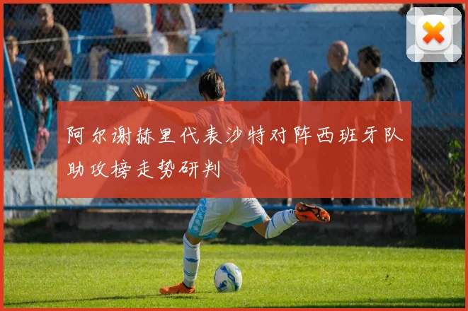 阿尔谢赫里代表沙特对阵西班牙队助攻榜走势研判