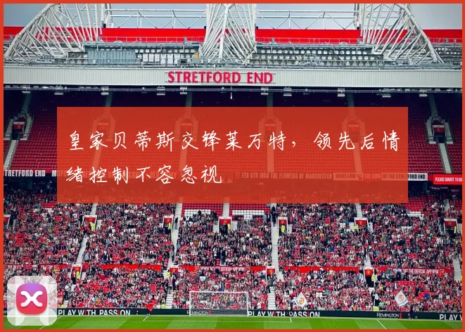皇家贝蒂斯交锋莱万特,领先后情绪控制不容忽视