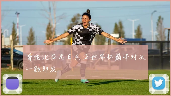 哥伦比亚尼日利亚世界杯巅峰对决一触即发