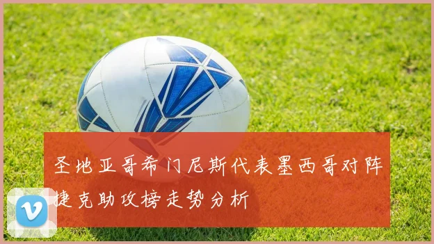 圣地亚哥希门尼斯代表墨西哥对阵捷克助攻榜走势分析