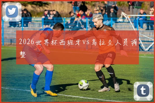 2026世界杯西班牙vs乌拉圭人员调整