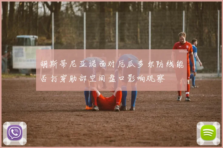 胡斯蒂尼亚诺面对厄瓜多尔防线能否打穿肋部空间盘口影响观察