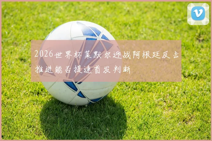 2026世界杯莱默尔迎战阿根廷反击推进能否提速首发判断