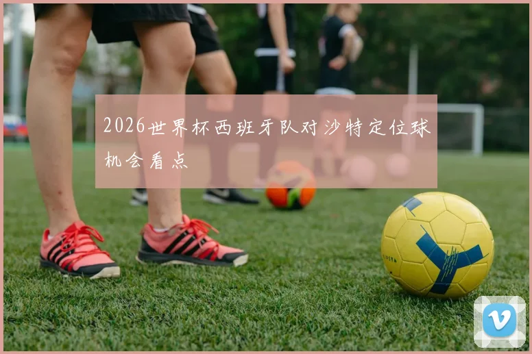 2026世界杯西班牙队对沙特定位球机会看点
